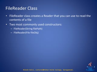 FileReader Class
Nilesh Dalvi, Lecturer@Patkar-Varde College, Goregaon(W).
• FileReader class creates a Reader that you can use to read the
contents of a file
• Two most commonly used constructors:
– FileReader(String filePath)
– FileReader(File fileObj)
 