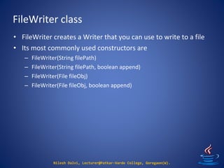 FileWriter class
Nilesh Dalvi, Lecturer@Patkar-Varde College, Goregaon(W).
• FileWriter creates a Writer that you can use to write to a file
• Its most commonly used constructors are
– FileWriter(String filePath)
– FileWriter(String filePath, boolean append)
– FileWriter(File fileObj)
– FileWriter(File fileObj, boolean append)
 