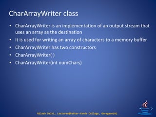 CharArrayWriter class
Nilesh Dalvi, Lecturer@Patkar-Varde College, Goregaon(W).
• CharArrayWriter is an implementation of an output stream that
uses an array as the destination
• It is used for writing an array of characters to a memory buffer
• CharArrayWriter has two constructors
• CharArrayWriter( )
• CharArrayWriter(int numChars)
 