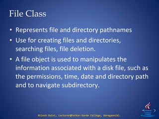 File Class
Nilesh Dalvi, Lecturer@Patkar-Varde College, Goregaon(W).
• Represents file and directory pathnames
• Use for creating files and directories,
searching files, file deletion.
• A file object is used to manipulates the
information associated with a disk file, such as
the permissions, time, date and directory path
and to navigate subdirectory.
 