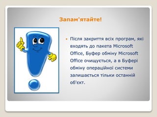 Запам'ятайте!
 Після закриття всіх програм, які
входять до пакета Microsoft
Office, Буфер обміну Microsoft
Office очищується, а в Буфері
обміну операційної системи
залишається тільки останній
об'єкт.
 