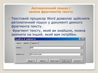 Автоматичний пошук і
заміна фрагментів тексту
 Текстовий процесор Word дозволяє здійснити
автоматичний пошук у документі деякого
фрагмента тексту.
 Фрагмент тексту, який ви знайшли, можна
замінити на інший, який вам потрібен.
 