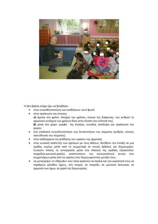 Η όλη δράση στόχο έχει να βοηθήσει:
• στην ευαισθητοποίηση των αισθήσεων: αυτί-φωνή
• στην οργάνωση της κίνησης:
α) άμεσα στο χρόνο: έλεγχος του χρόνου, έννοια της διάρκειας, του ρυθμού (η
αρμονική συνέχεια των χρόνων δίνει στην κίνηση την ενότητά της).
β) μέσα στο χώρο: μορφή της κίνησης, ευκολία, αντίληψη και οργάνωση του
χώρου.
• στη σταδιακή συνειδητοποίηση των δυνατοτήτων του σώματος (ρυθμός, κίνηση,
κατεύθυνση του σώματος)
• στην καλλιέργεια της αίσθησης του ωραίου-της αρμονίας
• στην ευνοϊκή ανάπτυξη των σχέσεων με τους άλλους. Βοηθούν την ένταξη σε μια
ομάδα, κυρίως μέσα από τη συμμετοχή σε κοινές δράσεις και δημιουργίες.
Ευνοούν επίσης τη συνεργασία μέσα στα πλαίσια της ομάδας (τραγούδια-
παιχνίδια-μουσική-χορός), αναπτύσσουν την κοινωνικότητα αυτών που
συμμετέχουν μέσα από τις σχέσεις που δημιουργούνται μεταξύ τους .
• να μετατρέψει το «θόρυβο» που τόσο αγαπούν τα παιδιά και την ικανότητά τους να
παράγουν χιλιάδες ήχους, στη στιγμή, σε παιχνίδι, σε μουσικό άκουσμα, σε
αρμονία των ήχων, σε χαρά της δημιουργίας.
 