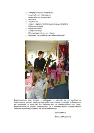  Αισθητηριοκινητικός συντονισμός
 Απομνημόνευση ενός κειμένου
 Απομνημόνευση μιας μουσικής
 Μετάδοση
 Αναμετάδοση
 Ατομική έκφραση στα πλαίσια μιας συλλογικής δράσης
 Μύηση στη μελωδία
 Μύηση στο ρυθμό
 Λεπτή κινητικότητα
 Ελεγχόμενη μετακίνηση του σώματος
 Έρευνα για την ανακάλυψη ηχητικών συνδυασμών
Συμπερασματικά, είναι αναγκαίο ο παιδαγωγός να αφυπνίζει και στη συνέχεια να
αναπτύσσει τις μουσικές ικανότητες των παιδιών, με στήριγμα το παιχνίδι, τη δυνατότητα
για δημιουργία, τη συμμετοχή στο σχεδιασμό και την πραγματοποίηση ενός έργου,
χρησιμοποιώντας τις μουσικές δραστηριότητες και τις διάφορες τεχνικές ως εργαλεία στην
υπηρεσία της ατομικής έκφρασης και όχι ως καταναγκασμό.
Πελαγία Μπίκα
Δέσποινα Μπαχτσετζή
 