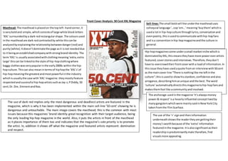 Front Cover Analysis: 50 Cent XXL Magazine
Masthead: The masthead isplacedon the topleft-handcorner,it
isveryboldand simple,which consistsof large white blockletters
‘XXL’surroundedbya dark redrectangular shape.The coloursused
inthe mastheadare dark redcontrastedby white thiscanbe
analyzedbyexplainingthe relationshipbetweendanger(red) and
purity(white). Itdoesn’tdominatethe page asit isnot neededdue
to it beinganestablishedcompanywithstrongbrandidentity. The
term‘XXL’is usuallyassociatedwithclothingmeaning‘extra,extra
large’thiscan be linkedtothe style of hip-hopclothingwhere
baggy clotheswasverypopularinthe early2000s within the hip-
hopculture.Thiscan also meanintermsof hiphopthe ‘XXL’s’of
hip-hopmeaningthe greatestandmostpowerful inthe industry
whichisusuallythe case with‘XXL’magazine theymostlyfeature
respectedandsuccessful hip-hopartistssuchasJay-z,PDiddy,50
cent,Dr. Dre, EminemandNas.
Sell-lines:The small boldsell line underthe mastheaduses
colloquial language‘…cop‘em…’meaning‘buythem’whichis
useda lotin hip-hopculture throughlyrics,conversationand
evenpoetry,thisisusedtocommunicate withhip-hopfans
and isa conventioninhip-hopmagazineandthe culture in
general.
The use of dark red implies only the most dangerous and deadliest artists are featured in the
magazine, which is why it has been implemented within the main sell-line ’50 cent’ showing he is
dangerous and untouchable. The main image covers the masthead; this is the common with most
issues because this magazines’ brand identity great recognition with their target audience, being
the only leading hip-hop magazine in the world. Also, it puts the artists in front of the masthead
as it places importance of them too and indicates that the magazine’s sole priority is to promote
the artist. In, addition it shows off what the magazine and featured artists represent: domination
and respect.
Hip-hopmagazinescome underasmall marketniche whichis
dominatedbyXXL;thismeanstheyhave more poweroverartists
featured,coverstoriesandinterviews.Therefore,theydon’t
have to overcrowdtheirfrontcoverwitha loadof information.In
thisissue theyhave usedaquote froman interviewwith50cent
as the maincover line “There isnothinglike me leftinthe
culture”;thisisusedto showhisstardom,confidence andalso
arrogance,describinghimasunique andthe best.The word
‘culture’automaticallydirectsthismagazinetohip-hopfansand
makesthemfeel like acommunityandinvolved.
The anchorage usedinthe magazine ‘it’salwaysmoney
power& respect’isa heavilyinfluential conceptlivedby
manygangsterswhichwere mainlysaidinNewYorkCity
takenfromthe filmScarface.
The use of the ‘+’ signand theninformation
underneathshowsthe readertheyare gettingtheir
money’sworthbecause of the ‘extra’information
featuredinthe magazine.Itisalsosignificantastheir
readershipispredominantlymale therefore,find
visualsmore appealing.
 