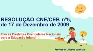 RESOLUÇÃO CNE/CEB nº5,
de 17 de Dezembro de 2009
Fixa as Diretrizes Curriculares Nacionais
para a Educação Infantil
Professor Ulisses Vakirtzis
 