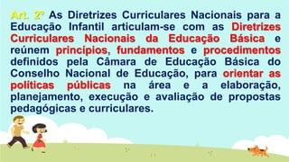 Art. 2º As Diretrizes Curriculares Nacionais para a
Educação Infantil articulam-se com as Diretrizes
Curriculares Nacionais da Educação Básica e
reúnem princípios, fundamentos e procedimentos
definidos pela Câmara de Educação Básica do
Conselho Nacional de Educação, para orientar as
políticas públicas na área e a elaboração,
planejamento, execução e avaliação de propostas
pedagógicas e curriculares.
 