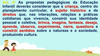 Art. 4º As propostas pedagógicas da Educação
Infantil deverão considerar que a criança, centro do
planejamento curricular, é sujeito histórico e de
direitos que, nas interações, relações e práticas
cotidianas que vivencia, constrói sua identidade
pessoal e coletiva, brinca, imagina, fantasia, deseja,
aprende, observa, experimenta, narra, questiona e
constrói sentidos sobre a natureza e a sociedade,
produzindo cultura.
 