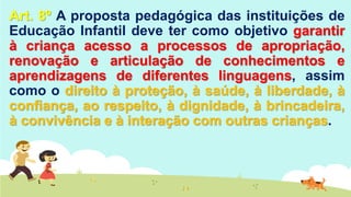 Art. 8º A proposta pedagógica das instituições de
Educação Infantil deve ter como objetivo garantir
à criança acesso a processos de apropriação,
renovação e articulação de conhecimentos e
aprendizagens de diferentes linguagens, assim
como o direito à proteção, à saúde, à liberdade, à
confiança, ao respeito, à dignidade, à brincadeira,
à convivência e à interação com outras crianças.
 