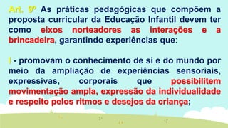 Art. 9º As práticas pedagógicas que compõem a
proposta curricular da Educação Infantil devem ter
como eixos norteadores as interações e a
brincadeira, garantindo experiências que:
I - promovam o conhecimento de si e do mundo por
meio da ampliação de experiências sensoriais,
expressivas, corporais que possibilitem
movimentação ampla, expressão da individualidade
e respeito pelos ritmos e desejos da criança;
 