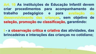 Art. 10 As instituições de Educação Infantil devem
criar procedimentos para acompanhamento do
trabalho pedagógico e para avaliação do
desenvolvimento das crianças, sem objetivo de
seleção, promoção ou classificação, garantindo:
I - a observação crítica e criativa das atividades, das
brincadeiras e interações das crianças no cotidiano;
 