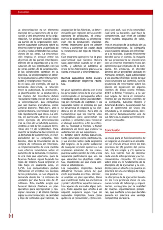 Execution
La sincronización es un elemento
esencial de la excelencia de la eje-
cución y del dinamismo de la orga-
nización. Se produce cuando todas
las partes de la organización com-
parten supuestos comunes sobre su
entorno exterior para un periodo de
un año y todas entienden las actua-
ciones de las otras. La sincroniza-
ción implica el encaje entre los
objetivos de las partes interdepen-
dientes de la organización y la vin-
culación de sus prioridades con las
de otras partes de la organización.
Si las condiciones cambian en la
práctica, la sincronización se obtie-
ne reajustando las diferentes priori-
dades y reasignando recursos.
En el caso, por ejemplo, de que la
demanda descienda, la relación
entre la publicidad, la promoción,
la planificación de la producción y
los niveles del inventario deben
reajustarse hasta volver de nuevo a
la sincronización. Las compañías
que son buenas ejecutoras, como
General Electric, Wall-Mart, Dell o
General Motors, sincronizan mejor y
más rápidamente que otras. La últi-
ma, en particular, ofreció un exce-
lente ejemplo de sincronización
tras la crisis de la industria automo-
vilística a raíz de los ataques terro-
ristas del 11 de septiembre. Para
invertir la tendencia decreciente en
la demanda de automóviles, el vice-
presidente de la compañía, Ron
Zarella, ideó la financiación de la
compra de vehículos sin intereses.
La implementación de esta medida
tuvo efectos inmediatos sobre el
aumento de la demanda. El momen-
to era más que oportuno, pues la
Reserva Federal siguió bajando los
tipos de interés hasta registrar el
más bajo en cuarenta años, el
1,75%. Los consumidores podían
refinanciar en efectivo los excesos
de los préstamos, lo cual disparó la
demanda desde los 16 millones de
unidades por año hasta más de 21
millones. Esta medida exigió que
General Motors diseñara un plan
operativo para reprogramar y rea-
signar recursos y al mismo tiempo
lograr su sincronización: la cantidad
y tipo de vehículos que fabricar, la
asignación de las fábricas, la deter-
minación por regiones de las combi-
naciones de productos, el presu-
puesto de publicidad, su sincroniza-
ción con la producción -especial-
mente importante para no perder
ventas y aumentar los costes dada
la inexistencia del tipo de interés-,
etc.
Este programa operativo fue la gran
oportunidad que General Motors
supo aprovechar cuando se le pre-
sentó, y además se adelantó al
resto de los fabricantes gracias a su
rápida ejecución y sincronización.
Buenos supuestos como claves
para establecer objetivos realis-
tas.
Un plan operativo aborda con éxito
los principales retos de la ejecución
construyendo el presupuesto sobre
realidades tales como las expectati-
vas del mercado de capitales y los
supuestos sobre el entorno en que
se desarrolla el negocio (y su inci-
dencia en el mismo). Para ello es
fundamental que los líderes sean
imaginativos para aprovechar los
cambios y versátiles para fomentar
el diálogo auténtico, a fin de enten-
der la realidad a tiempo y tomar
decisiones sin tener que esperar la
autorización de sus superiores.
El debate sobre dichos supuestos,
tanto generales como particulares,
y sus efectos sobre cada segmento
del negocio, es la parte sustancial
de cualquier revisión operativa. Las
revisiones estándar de los presu-
puestos suelen perder de vista estos
supuestos particulares que son los
que secundan los objetivos realis-
tas, impidiendo así que éstos últi-
mos se establezcan.
Los supuestos implícitos deben
debatirse incluso antes de que
estén expresados en cifras. Un líder,
al analizar un plan operativo, tiene
que cuestionar todos sus elementos
y poder identificar aquellos supues-
tos capaces de esconder algún peli-
gro. Todo aquello que afecta a un
negocio requiere algún tipo de
supuestos implícitos, tales como
quién es el consumidor, cómo com-
pra y por qué, cuál es la necesidad,
cuál será su duración, qué hace la
competencia, qué nivel de calidad
tiene nuestra propuesta de valor,
etc.
Tras el estallido de la burbuja de las
telecomunicaciones, la compañía
Cisco Systems tardaba en enfrentar-
se a la realidad. Cuando finalmente
decidió variar el rumbo, la mayoría
de sus proveedores se encontraron
con un enorme inventario fruto del
optimismo que emanaba de la com-
pañía. Sin embargo, el director
general de un proveedor ubicado en
Portland, Oregón, supo adelantarse
a los acontecimientos: antes de que
Cisco anunciara sus cambios, tuvo la
prudencia de informarse sobre los
planes de expansión de algunos
clientes de Cisco (como Verizon,
AT&T o British Telecom), a la vez
que seguía de cerca el comporta-
miento de los mayores clientes de
la compañía, General Motors y
American Express. Su conclusión fue
que el optimismo de Cisco era
infundado y, en consecuencia, deci-
dió cerrar temporalmente una de
sus fábricas, lo cual le permitió pre-
servar la liquidez.
Conclusión
La clave para el funcionamiento de
un negocio se encuentra en estable-
cer un vínculo eficaz entre los tres
procesos de (1) gestión del perso-
nal, (2) estrategia y (3) operacio-
nes. Los líderes han de dominar
cada uno de estos procesos y su fun-
cionamiento conjunto. El control
sobre ellos es el fundamento de la
disciplina de la ejecución y la con-
dición para el diseño y la puesta en
práctica de una estrategia de nego-
cios productiva.
La disciplina de la ejecución basada
en los tres procesos clave es una
nueva teoría de liderazgo y organi-
zación, consagrada por la realidad
de muchas organizaciones próspe-
ras, que confiere a los que decidan
ponerla en práctica una ventaja
competitiva duradera.
88
 