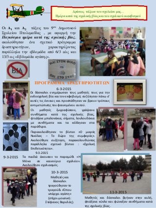 Oι Α1 και Α2 τάξεις του 9ou Δημοτικού
Σχολείου Πτολεμαΐδας , με αφορμή την
Παγκόσμια ημέρα κατά της σχολικής βίας,
ακολούθησαν ένα σχετικό πρόγραμμα
δραστηριοτήτων, χαρακτηρίζοντας
παράλληλα την εβδομάδα από 6/3 εώς και
13/3 ως «Εβδομάδα αγάπης».
ΠΡΟΓΡΑΜΜΑ ΔΡΑΣΤΗΡΙΟΤΗΤΩΝ
6-3-2015
Οι δάσκαλοι ενημέρωσαν τους μαθητές τους για την
ενδοσχολική βία και τον εκφοβισμό, συζήτησαν πάνω σ’
αυτές τις έννοιες και προσπάθησαν να βρουν τρόπους
αντιμετώπισης του φαινομένου αυτού.
Οι μαθητές ζωγραφίσανε, γράψανε
συνθήματα κατά της σχολικής βίας,
φτιάξανε μπαλονάκια, σήματα, λουλουδάκια
με συνθήματα και τα κόλλησαν στα
παράθυρα.
Παρακολούθησαν το βίντεο «Ο μικρός
Νικόλας – Το δώρο της συμφοράς».
Ακολούθησε συζήτηση, παρακολουθώντας
παράλληλα σχετικό βίντεο : «Σχολική
Επιθετικότητα».
9-3-2015
.9-3-2015 Τα παιδιά άκουσαν το παραμύθι «Η
Μόνα σε καινούριο σχολείο».
Ακολούθησε σχολιασμός.
10-3-2015
Μαθητές και
δάσκαλοι
τραγούδησαν το
τραγούδι «Όπου
υπάρχει αγάπη»
(στίχοι-μουσική:
Στέφανος Βαρελάς).
11-3-2015
Μαθητές και δάσκαλοι βγήκαν στην αυλή,
φτιάξανε κύκλο και φώναξαν συνθήματα κατά
της σχολικής βίας .
Δράσεις τάξεων του σχολείου μας...
Ημέρα κατά της σχολικής βίας και του σχολικού εκφοβισμού
 