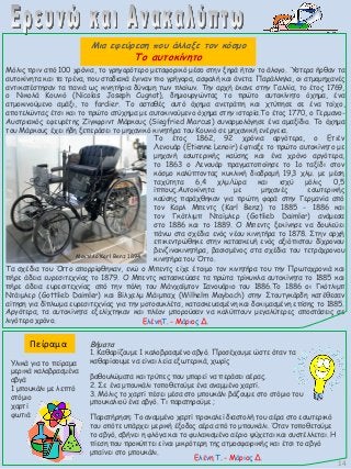 Μόλις πριν από 100 χρόνια, το γρηγορότερο μεταφορικό μέσο στην ξηρά ήταν το άλογο. Ύστερα ήρθαν τα
αυτοκίνητα και τα τρένα, που σταδιακά έγιναν πιο γρήγορα, ασφαλή και άνετα. Παράλληλα, οι ατμομηχανές
αντικατέστησαν τα πανιά ως κινητήρια δύναμη των πλοίων. Την αρχή έκανε στην Γαλλία, το έτος 1769,
ο Νικολά Κουνιό (Nicolas Jοseph Cugnot), δημιουργώντας το πρώτο αυτοκίνητο όχημα, ένα
ατμοκινούμενο αμάξι, το fardier. Το ασταθές αυτό όχημα ανετράπη και χτύπησε σε ένα τοίχο,
αποτελώντας έτσι και το πρώτο ατύχημα με αυτοκινούμενο όχημα στην ιστορία.Το έτος 1770, ο Γερμανο-
Αυστριακός εφευρέτης Ζίγκφριντ Μάρκους (Siegfried Marcus) συναρμολόγησε ένα αμαξίδιο. Το όχημα
του Μάρκους έχει ήδη ξεπεράσει το μηχανικό κινητήρα του Κουνιό σε μηχανική ενέργεια.
Το έτος 1862, 92 χρόνια αργότερα, ο Ετιέν
Λενουάρ (Etienne Lenoir) έφτιαξε το πρώτο αυτοκίνητο με
μηχανή εσωτερικής καύσης και ένα χρόνο αργότερα,
το 1863 ο Λενουάρ πραγματοποίησε το 1ο ταξίδι στον
κόσμο καλύπτοντας κυκλική διαδρομή 19,3 χλμ. με μέση
ταχύτητα 6,4 χλμ/ώρα και ισχύ μόλις 0,5
ίππους.Αυτοκίνητα με μηχανές εσωτερικής
καύσης παράχθηκαν για πρώτη φορά στην Γερμανία από
τον Καρλ Μπεντς (Κarl Benz) το 1885 - 1886 και
τον Γκότλιμπ Νταίμλερ (Gotlieb Daimler) ανάμεσα
στο 1886 και το 1889. Ο Μπεντς ξεκίνησε να δουλεύει
πάνω στα σχέδια ενός νέου κινητήρα το 1878. Στην αρχή
επικεντρώθηκε στην κατασκευή ενός αξιόπιστου δίχρονου
βενζινοκινητήρα, βασισμένος στα σχέδια του τετράχρονου
κινητήρα του Όττο.Μοντέλο Karl Benz 1894
Τα σχέδια του Όττο απορρίφθηκαν, ενώ ο Μπεντς είχε έτοιμο τον κινητήρα του την Πρωτοχρονιά και
πήρε άδεια ευρεσιτεχνίας το 1879. Ο Μπεντς κατασκεύασε τα πρώτα τρίκυκλα αυτοκίνητα το 1885 και
πήρε άδεια ευρεσιτεχνίας από την πόλη του Μάνχαϊμτον Ιανουάριο του 1886.Το 1886 οι Γκότλιμπ
Ντάιμλερ (Gottlieb Daimler) και Βίλχελμ Μάιμπαχ (Wilhelm Maybach) στην Στουτγκάρδη κατέθεσαν
αίτηση για δίπλωμα ευρεσιτεχνίας για την μοτοσυκλέτα, κατασκευασμένη και δοκιμασμένη επίσης το 1885.
Αργότερα, τα αυτοκίνητα εξελίχτηκαν και πλέον μπορούσαν να καλύπτουν μεγαλύτερες αποστάσεις σε
λιγότερο χρόνο.
Πείραμα
Υλικά για το πείραμα
μερικά καλοβρασμένα
αβγά
1 μπουκάλι με λεπτό
στόμιο
χαρτί
φωτιά
Βήματα
1. Καθαρίζουμε 1 καλοβρασμένο αβγό. Προσέχουμε ώστε όταν τα
καθαρίσουμε να είναι λεία εξωτερικά, χωρίς
βαθουλώματα και τρύπες που μπορεί να περάσει αέρας.
2. Σε ένα μπουκάλι τοποθετούμε ένα αναμμένο χαρτί.
3. Μόλις το χαρτί πέσει μέσα στο μπουκάλι βάζουμε στο στόμιο του
μπουκαλιού ένα αβγό. Τι παρατηρούμε ;
Παρατήρηση: Το αναμμένο χαρτί προκαλεί διαστολή του αέρα στο εσωτερικό
του οπότε υπάρχει μερική έξοδος αέρα από το μπουκάλι. Όταν τοποθετούμε
το αβγό, σβήνει η φλόγα και το φυλακισμένο αέριο ψύχεται και συστέλλεται. Η
πίεση που προκύπτει είναι μικρότερη της ατμοσφαιρικής και έτσι το αβγό
μπαίνει στο μπουκάλι.
Ελένη Τ. - Μάριος Δ.
Μια εφεύρεση που άλλαξε τον κόσμο
Το αυτοκίνητο
14
ΕλένηΤ. - Μάριος Δ.
 