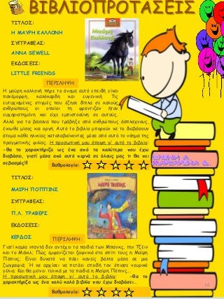 Αλλά για τα βάσανα που τράβηξε από ανθρώπους άσπλαχνους,
ένιωθε μίσος και οργή. Αυτό το βιβλίο μπορούν να το διαβάσουν
άτομα κάθε ηλικίας καταλαβαίνοντας μέσα από αυτό το νόημα της
πραγματικής φιλίας. Η προσωπική μου άποψη γι’ αυτό το βιβλίο:
-θα το χαρακτήριζα ως ένα από τα καλύτερα που έχω
διαβάσει, γιατί μέσα από αυτό περνά σε όλους μας τι θα πει
σεβασμός!!!
ΤΙΤΛΟΣ:
Η ΜΑΥΡΗ ΚΑΛΛΟΝΗ
ΣΥΓΓΡΑΦΕΑΣ:
ANNA SEWELL
ΕΚΔΟΣΕΙΣ:
LITTLE FRIENDS
ΠΕΡΙΛΗΨΗ:
Η μαύρη καλλονή πήρε το όνομα αυτό επειδή είναι
πανέμορφη, καλόκαρδη και ευγενική. Τις
ευτυχισμένες στιγμές που έζησε δίπλα σε καλούς
ανθρώπους οι οποίοι τη φρόντιζαν ήταν
ευχαριστημένη και είχε εμπιστοσύνη σε αυτούς.
Βαθμολογία:
ΤΙΤΛΟΣ:
ΜΑΙΡΗ ΠΟΠΠΙΝΣ
ΣΥΓΓΡΑΦΕΑΣ:
Π.Λ. ΤΡΑΒΕΡΣ
ΕΚΔΟΣΕΙΣ:
ΚΕΡΔΟΣ
Γιατί καμία νταντά δεν αντέχει τα παιδιά των Μπανκς, την Τζέιν
και το Μάικλ; Πώς εμφανίζεται ξαφνικά στο σπίτι τους η Μαίρη
Πόπινς; Είναι δυνατό να πάει κανείς βόλτα μέσα σε μια
ζωγραφιά; Ή να αρχίσει να πετάει επειδή τον έπιασε νευρικό
γέλιο; Και θα μείνει τελικά με τα παιδιά η Μαίρη Πόπινς...
ΠΕΡΙΛΗΨΗ:
Η προσωπική μου άποψη γι’ αυτό το βιβλίο: -θα το
χαρακτήριζα ως ένα πολύ καλό βιβλίο που έχω διαβάσει…
Βαθμολογία:
16
 