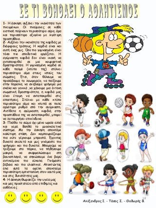 18
1- Η άσκηση αυξάνει την ικανότητα των
πνευμόνων. Οι πνεύμονες σε κάθε
εισπνοή παίρνουν περισσότερο αέρα, άρα
και περισσότερο οξυγόνο με λιγότερη
προσπάθεια.
2- Αυξάνει την ικανότητα της καρδιάς με
διάφορους τρόπους. Η καρδιά είναι και
αυτή ένας μυς. Όσο πιο γυμνασμένη είναι
τόσο πιο αποδοτικά εργάζεται. Η
αγύμναστη καρδιά δεν είναι ικανή να
ανταποκριθεί σε μια κουραστική
δραστηριότητα. Η γυμνασμένη καρδιά σε
κάθε παλμό (κτύπο της) στέλνει
περισσότερο αίμα στους ιστούς του
σώματος. Έτσι, όταν θέλουμε να
προλάβουμε το λεωφορείο, να παίξουμε
στην παραλία, να ανεβούμε γρήγορα μια
σκάλα και γενικά ,να χάνουμε μια έντονη
σωματική δραστηριότητα, η καρδιά μας
είναι έτοιμη να ανταποκριθεί στις
απαιτήσεις. Στέλνει με κάθε κτύπο
περισσότερο αίμα και κτυπά σε πολύ
αργότερο ρυθμό από την αγύμναστη.
Αντίθετα η αγύμναστη καρδιά, στην
προσπάθεια της να ανταποκριθεί, μπορεί
να λειτουργήσει επικίνδυνα.
3- Πλάθει το σώμα όχι μόνο ωραίο αλλά
και γερό. Βοηθά το μυοσκελετικό
σύστημα. Με την άσκηση αποκτάμε
καλύτερη στάση. Δεν καμπουριάζουμε
πια ούτε γέρνουμε μπροστά. Έχοντας
δυνατό σκελετό και μυς γινόμαστε πιο
γρήγοροι και πιο δυνατοί. Μπορούμε να
τρέξουμε στο πάρκο, να πηδήσουμε
μακριά, να σκαρφαλώσουμε στη
βουνοπλαγιά, να σηκώσουμε ένα βαρύ
αντικείμενο πιο εύκολα. Γινόμαστε
βέβαια και πιο ελαστικοί. Αποκτώντας
όλα αυτά τα οφέλη αποκτούμε
περισσότερη εμπιστοσύνη στον εαυτό μας
και στις δυνατότητες μας.
4- Η άσκηση θωρακίζει την υγεία μας
και μας προστατεύει από επιδημίες και
ασθένειες
Αλέξανδρος Ι. - Τάσος Σ. - Θοδωρής Β.
 