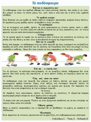 ¨Εσύ και οι συμπαίκτες σου¨
Το ποδόσφαιρο είναι ένα ομαδικό άθλημα στο οποίο κανένας παίκτης, όσο καλός κι αν είναι,
δεν μπορεί να κάνει τα πάντα μόνος του, γιατί τόσο η νίκη όσο και η ήττα είναι ομαδική
υπόθεση.
¨Το ομαδικό πνεύμα¨
Είναι δύσκολο για μια ομάδα να παίξει καλά αν υπάρχουν προστριβές ανάμεσα στους παίκτες.
Οι συμπαίκτες μιας ομάδας πρέπει να βοηθούν ο ένας τον άλλο.
¨Τα συστήματα¨
Για να λειτουργεί μια ομάδα, πρέπει να είναι οργανωμένη με τέτοιον τρόπο, ώστε ο κάθε
παίκτης να ξέρει τι να κάνει μέσα στο γήπεδο σε σχέση και με τους συμπαίκτες του – σε τέλεια
αρμονία, σαν μια καλά συντονισμένη ορχήστρα.
¨Η διορατικότητα¨
Το να κρατάς ψηλά το κεφάλι και να κατέχεις στην εντέλεια την ικανότητα να στέλνεις την
μπάλα εκεί που θέλεις να πάει είναι τα δύο βασικά στοιχεία της διορατικότητας.
¨Εσύ και το παιχνίδι¨
Εκτός από όμορφο, το ποδόσφαιρο είναι και απλό παιχνίδι και ίσως η ομορφιά του να βασίζεται
ακριβώς σε αυτό, στην απλότητά του. Οι κανόνες του παιχνιδιού είναι λίγοι και μπορεί να τους
καταλάβει ο καθένας. Όμως δεν είναι εύκολο να τους εφαρμόσεις, αν δεν τους γνωρίζεις.
¨Εσύ και … ο εαυτός σου¨
Για να πετύχεις τα καλύτερα αποτελέσματα, το να γνωρίζεις απλώς ποδόσφαιρο δεν είναι
αρκετό. Εσύ είσαι αυτός που αγωνίζεται, γι’ αυτό πρέπει επίσης να γνωρίζεις καλά και τον
εαυτό σου.
¨Πώς, πού, πόσο και πόσοι¨
Το ποδόσφαιρο είναι ένα παιχνίδι που μπορείς να παίξεις παντού, για ώρες και χωρίς
συγκεκριμένο αριθμό παικτών. Όμως, όταν παίζεις ένα «επίσημο» παιχνίδι, πρέπει να
ακολουθείς κάποιους συγκεκριμένους κανόνες και φυσικά μην ξεχνάς την παρουσία του
διαιτητή, που είναι απαραίτητος σε ένα «επίσημο» παιχνίδι.
¨Οι ποινές¨
Αν παραβείς τους κανονισμούς, πρέπει να υποστείς τις συνέπειες. Η εξαιρετικά άσχημη
συμπεριφορά μπορεί ακόμη και να σε βγάλει από το παιχνίδι.
¨Φυσική προετοιμασία¨
Το σώμα είναι σαν μια μηχανή. Πρέπει να είναι εξαιρετικά αποδοτική για να σου επιτρέψει να
τρέχεις πάνω κάτω στο γήπεδο.
¨Οδηγίες χρήσης¨
Μόνο οι σωστές προφυλάξεις και η προσοχή θα σε βοηθήσουν να χαρείς με ασφάλεια το
ποδόσφαιρο.
¨Εξοπλισμός¨
Είναι σημαντικό να επιλέγεις προσεκτικά και να φροντίζεις τον ποδοσφαιρικό σου εξοπλισμό.
Το ποδόσφαιρο
Αλέξανδρος Ι. - Τάσος Σ. - Θοδωρής Β.
 