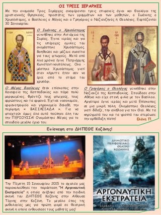 ΟΙ ΤΡΕΙΣ ΙΕΡΑΡΧΕΣ
Με την ονομασία Τρεις Ιεράρχες αναφέρονται τρεις επιφανείς άγιοι και θεολόγοι της
χριστιανικής θρησκείας, προστάτες των γραμμάτων και των μαθητών, ο Ιωάννης ο
Χρυσόστομος, ο Βασίλειος ο Μέγας και ο Γρηγόριος ο Ναζιανζηνός ή Θεολόγος. Εορτάζονται
30 Ιανουαρίου.
Ο Ιωάννης ο Χρυσόστομος
γεννήθηκε στην Αντιόχεια της
Συρίας. Έγινε ιερέας και για
τις υπέροχες ομιλίες του
ονομάστηκε Χρυσόστομος.
Βοηθούσε και μάζευε συσσίτια
για τους φτωχούς. Μετά από
λίγα χρόνια έγινε Πατριάρχης
Κωνσταντινουπόλεως. Ονο -
μάστηκε Χρυσόστομος γιατί
όταν κήρυττε ήταν σαν να
έρεε από το στόμα του
χρυσάφι.
Ο Μέγας Βασίλειος ήταν επίσκοπος στην
Καισαρεία της Καππαδοκίας και πάρα πολύ
μορφωμένος. Φρόντιζε τους φτωχούς, τους
αρρώστους και τα ορφανά. Έχτισε νοσοκομείο,
ορφανοτροφείο και γηροκομείο δηλαδή την
περίφημη « ΒΑΣΙΛΕΙΑΔΑ ». Για να
φτιαχτούν όμως όλα αυτά πούλησε όλη του
την ΠΕΡΙΟΥΣΙΑ! Ονομάστηκε Μέγας για το
σπουδαίο μεγάλο έργο του.
Ο Γρηγόριος ο Θεολόγος γεννήθηκε στην
Ναζιανζό της Καππαδοκίας. Σπούδασε στην
Αθήνα και είχε στενή φιλία με τον Βασίλειο.
Αργότερα έγινε ιερέας και μετά Επίσκοπος
σε μια μικρή πόλη. Ονομάστηκε Θεολόγος
γιατί δίδαξε, την αλήθεια για τον Θεό. Με τα
κηρύγματά του και τα γραπτά του στερέωσε
την ορθόδοξη πίστη! Ελένη Π.
Την Πέμπτη 15 Ιανουαρίου 2015 το σχολείο μας
παρακολούθησε την παράσταση "Η Αργοναυτική
Εκστρατεία" η οποία ανέβηκε από την παιδική
σκηνή του ΔΗΠΕΘΕ Κοζάνης στην Αίθουσα
Τέχνης στην Κοζάνη. Το μεγάλο έπος της
μυθολογίας μας για πρώτη φορά σε θεατρική
σκηνή η οποία ενθουσίασε τους μαθητές μας!
Επίσκεψη στο ΔΗΠΕΘΕ Κοζάνης!
 