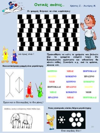 20
Οι γραμμές δείχνουν να είναι παράλληλες;
Ποια κατακόρυφη γραμμή είναι μεγαλύτερη;
Ποιος εσωτερικός κύκλος δείχνει μεγαλύτερος;
Οπτικές απάτες…
Είναι ακριβώς ίδιοι !
Έχουν και οι δύο ακριβώς το ίδιο μήκος !
και όμως είναι !
Χρήστος Ζ. - Λευτέρης Μ.
Προσπαθήστε να πείτε τα χρώματα που βλέπετε
(όχι τα γραμμένα ονόματά τους). Θα
δυσκολευτείτε αφάνταστα και πιθανότατα θα
κάνετε λάθος. Ξεκινήστε π.χ. από το πράσινο,
κόκκινο κτλ.
 