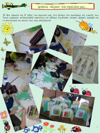 3
Τα δύο τμήματα της Β΄τάξης του σχολείου μας, στα πλαίσια του εορτασμού της γιορτής των
Τριών ιεραρχών, κατασκεύασαν καρτούλες και ενθύμια. Σχεδίασαν, έκοψαν, έβαψαν, έγραψαν και
το αποτέλεσμα του κόπου τους τους αποζημίωσε!
Δράσεις τάξεων του σχολείου μας...
 