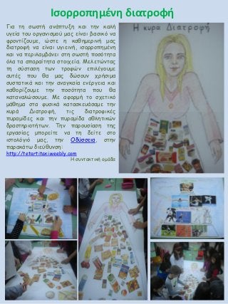 Ισορροπημένη διατροφή
Για τη σωστή ανάπτυξη και την καλή
υγεία του οργανισμού μας είναι βασικό να
φροντίζουμε, ώστε η καθημερινή μας
διατροφή να είναι υγιεινή, ισορροπημένη
και να περιλαμβάνει στη σωστή ποσότητα
όλα τα απαραίτητα στοιχεία. Μελετώντας
τη σύσταση των τροφών επιλέγουμε
αυτές που θα μας δώσουν χρήσιμα
συστατικά και την αναγκαία ενέργεια και
καθορίζουμε την ποσότητα που θα
καταναλώσουμε. Με αφορμή το σχετικό
μάθημα στα φυσικά κατασκευάσαμε την
κυρά Διατροφή, τις διατροφικές
πυραμίδες και την πυραμίδα αθλητικών
δραστηριοτήτων. Την παρουσίαση της
εργασίας μπορείτε να τη δείτε στο
ιστολόγιό μας, την Οδύσσεια, στην
παρακάτω διεύθυνση:
http://tetartitaxi.weebly.com
Η συντακτική ομάδα
 