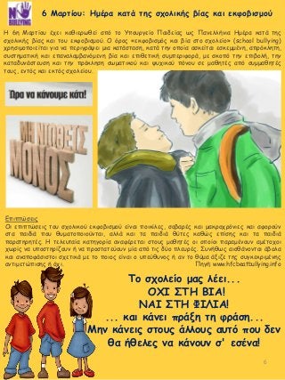6
Η 6η Μαρτίου έχει καθιερωθεί από το Υπουργείο Παιδείας ως Πανελλήνια Ημέρα κατά της
σχολικής βίας και του εκφοβισμού. Ο όρος «εκφοβισμός και βία στο σχολείο» (school bullying)
χρησιμοποιείται για να περιγράψει μια κατάσταση, κατά την οποία ασκείται εσκεμμένη, απρόκλητη,
συστηματική και επαναλαμβανόμενη βία και επιθετική συμπεριφορά, με σκοπό την επιβολή, την
καταδυνάστευση και την πρόκληση σωματικού και ψυχικού πόνου σε μαθητές από συμμαθητές
τους, εντός και εκτός σχολείου.
Το σχολείο μας λέει...
ΟΧΙ ΣΤΗ ΒΙΑ!
ΝΑΙ ΣΤΗ ΦΙΛΙΑ!
... και κάνει πράξη τη φράση...
Μην κάνεις στους άλλους αυτό που δεν
θα ήθελες να κάνουν σ' εσένα!
Επιπτώσεις
Οι επιπτώσεις του σχολικού εκφοβισμού είναι ποικίλες, σοβαρές και μακροχρόνιες και αφορούν
στα παιδιά που θυματοποιούνται, αλλά και τα παιδιά θύτες καθώς επίσης και τα παιδιά
παρατηρητές. Η τελευταία κατηγορία αναφέρεται στους μαθητές οι οποίοι παραμένουν αμέτοχοι
χωρίς να υποστηρίζουν ή να προστατεύουν μία από τις δύο πλευρές. Συνήθως αισθάνονται άβολα
και αναποφάσιστοι σχετικά με το ποιος είναι ο υπεύθυνος ή αν το θύμα άξιζε της συγκεκριμένης
αντιμετώπισης ή όχι. Πηγή: www.hfcbeatbullying.info
6 Μαρτίου: Ημέρα κατά της σχολικής βίας και εκφοβισμού
 