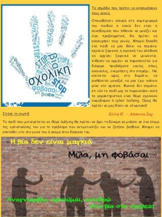 7
Σπάσε τη σιωπή!
Το παιδί που μετατρέπεται σε θύμα bullying θα πρέπει να βρει τη δύναμη να μιλήσει σε ένα άτομο
της εμπιστοσύνης του για το πρόβλημα που αντιμετωπίζει και να ζητήσει βοήθεια. Μπορεί να
αποταθεί είτε στο γονιό του ή ακόμα στον δάσκαλο του.
Τα σημάδια που πρέπει να ανησυχήσουν
τους γονείς
Οποιαδήποτε αλλαγή στη συμπεριφορά
του παιδιού η οποία δεν είναι η
συνηθισμένη που πιθανόν να μοιάζει και
λίγο προβληματική, θα πρέπει να
ανησυχήσει τους γονείς. Μπορεί δηλαδή
ένα παιδί να μην θέλει να πηγαίνει
σχολείο ξαφνικά, η σχολική του απόδοση
να αρχίσει ξαφνικά να μειώνεται,
πιθανόν να αρχίσει να παραπονιέται για
διάφορα προβλήματα υγείας όπως
αναγούλες, ενοχλήσεις στο στομάχι… Να
κλείνεται ώρες στο δωμάτιο, να
αισθάνεται μοναξιά, να μην έχει κάποιο
φίλο στο σχολείο. Φυσικά δεν σημαίνει
ότι εάν το παιδί μας τα παρουσιάσει αυτά
τα χαρακτηριστικά είναι θύμα σχολικού
εκφοβισμού ή cyber bullying. Όμως θα
πρέπει να μας θέσει σε επιφυλακή!
Ελένη Π. - Δέσποινα Σαχ.
 