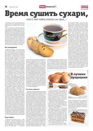 28 17 марта 2015 г., №9
Р Я З А Н Ь
Аппетит
По-моему, я как-то уже признавался
читателям, что с выпечкой у меня на-
пряженные отношения. Ну не сложи-
лось…
Все, что касается тортиков, бискви-
тов и прочих ватрушек, вызывает на-
стороженность, переходящую в кули-
нарный комплекс неполноценности.
Возможно, по этой причине в наших
с вами гастрономических путешестви-
ях есть явный кондитерский пробел,
который хоть в какой-то степени мы
сегодня попытаемся восполнить. По-
тому что один вид этого сладкого се-
мейства нам все же удалось освоить до
такой степени, что можно, не краснея,
поделиться способом его приготовле-
ния. Речь сегодня пойдет о сухарях.
Вне конкуренции!
Конечно, сухарь — это не фуа-гра.
Но без него совершенно нельзя обой-
тись. Человечество, и в особенности
его часть, проживающая на террито-
рии бывшего СССР, давно оценила,
насколько в экстремальных жизнен-
ных ситуациях становится важным
наличие четырех вещей, чье назва-
ние начинается с буквы «с»: соль, са-
хар, сухари и спички. Этот набор и
джентльменский, и жизненно необ-
ходимый. Богатая неожиданностями
история нашей родины это неоднократ-
но доказывала. К сожалению, офици-
ально значение сухаря явно не оцене-
но. Даже плавленому сырку «Дружба»
у нас стоит памятник, а сухарь все
еще пребывает в разряде продук-
тов малопрестижных. На наш взгляд,
это вопиющая несправедливость!
Классический сухарь — это, по По-
хлебкину, «высушенный специаль-
но хлеб с целью либо хранения, либо
дальнейшего кулинарного примене-
ния в различных блюдах». Гороховый
суп потеряет половину прелести, ес-
ли по поверхности не пустить пла-
вать легкие сухарики. Отлично обжа-
рить сухарики в растительном масле
с чесноком и укропом. Хлеб для это-
го берут не сухой, а свежий. Такие
сухари используют, например, для
знаменитого буйабеcа — супа с мо-
репродуктами, или для норвежско-
го супа-пюре с семгой и креветками.
Котлета, панированная в муке, хороша,
но не сравнится с такой же, но в пани-
ровочных сухарях. Панировочные су-
хари лучше делать своими руками (как
и все, впрочем): во-первых, точно зна-
ешь, из чего они, а во-вторых, давишь
их не очень мелко. Черные сухарики
из бородинского хлеба вкусны сами по
себе, а с солью особенно. Из черных су-
харей можно сделать квас. Чем боль-
ше сухариков замочишь в трехлитро-
вой банке, тем насыщеннее будут цвет
и аромат. Но при всем многообразии
кулинарной востребованности данно-
го продукта, лучше всего он подходит
к чашке свежезаваренного ароматного
чая. Тут сухарь явно вне конкуренции!
Моде вопреки
Казалось бы, простое дело — чай-
ку попить… Так вот, оказывается, что
все было очень даже не просто. Взять
хотя бы чайную моду. Начиная от мо-
ды на самовары — их насчитывалось
более 150 «фасонов» — и заканчи-
вая модой на различные «чайные за-
куски». То модно было пить чай с бу-
бликами-баранками, то со сливками,
то с сухариками. Кстати, московские
старожилы утверждают, что привыч-
ка пить чай с сухарями пошла с нео-
бычайно жаркой Пасхальной недели,
которая случилась в Златоглавой в се-
редине XIX века. Куличи, приготовлен-
ные и освященные на Пасху, букваль-
но за пару дней превратились в сухари.
Ну а такой продукт следует съедать до
последней крошки. Вот и пристрасти-
лись столичные жители к чаю с суха-
риками. Мода, как известно, дама из-
менчивая, однако сухари выдержали
все перемены и успешно удерживают
лидирующее место за чайным столом,
несмотря на сегодняшнее изобилие
всяческих кондитерских деликатесов.
И сегодня мы будем готовить именно
этот славный продукт!
Что взять с убогого?
Обычно мы принципиально не даем
количественных рекомендаций исходя
из твердого убеждения: сколько класть
соли или перца в суп или котлеты —
каждый решает сам. Зачем на корню
душить кулинарную инициативу? Но
здесь случай особый. Тут от пропорций
зависит качество конечного продукта.
Методом многочисленных проб и оши-
бок мы пришли к единственно возмож-
ному выводу — все должно быть точно,
как в аптеке. Поэтому берем 100 грам-
мов сливочного масла, 2 яйца, 0,5 ста-
кана сахара, 2 стакана муки, 1 чайную
ложку разрыхлителя, ванилин, щепот-
ку соли, 100 граммов сушеной вишни
(можно заменить изюмом), 50 грам-
мов измельченных грецких орехов.
Сливочное масло растапливаем и осту-
жаем до комнатной температуры. Яй-
ца взбиваем миксером с сахаром, со-
лью, ванилином и разрыхлителем
в пышную пену. Миксер продолжает
работать, а мы тонкой струйкой вли-
ваем растопленное масло. Затем так-
же аккуратно всыпаем стакан муки.
Тщательнейшим образом все переме-
шиваем. Никаких комочков — боже
упаси! Настала очередь вишни и оре-
хов. Перемешиваем. И только после
этого засыпаем второй стакан муки
и вновь мешаем. Если все сделано пра-
вильно, у вас получится очень нежное
воздушное тесто. Настолько нежное,
что для продолжения процесса нам
необходимо смазать руки раститель-
ным маслом. Иначе слепить из него
батон будет крайне затруднительно.
Противень застилаем кулинарной
бумагой, смазываем жиром, водру-
жаем на него наш батон и, благос-
ловясь, отправляем в духовку, разо-
гретую до 180–200 градусов. Время
приготовления минут сорок. Од-
нако чай заваривать пока рано.
Мы сделали только половину дела.
Достаем батон, даем немного остыть
и нарезаем тонкими ломтиками. Чем
тоньше, тем лучше. Нарезаем очень
осторожно, чтобы не раскрошить.
Главная опасность на данном этапе —
не слопать заготовку. Лично у меня та-
кие случаи бывали. Предупреждаю,
будет очень вкусно, но потом обид-
но… Хотели же сухариков. Поэтому,
преодолевая приступы слюноотделе-
ния, укладываем ломтики обратно на
противень и отправляем дозревать
в духовку еще минут на 20–30, до по-
крытия ровным золотистым загаром.
Ну, вот теперь можно и чайку заварить,
разлить его по любимым чашкам, на-
резать лимончика и, прихрустывая су-
харями собственного изготовления,
до конца оценить всю незаменимость
и вкусовую ценность данного продук-
та. А если кто-нибудь вам скажет, что
сухари можно и в магазине купить и не
тратить столько усилий, даже не оби-
жайтесь. Ну что взять с убогого… Раз-
ве что чаем угостить и рецептом поде-
литься. Приятного аппетита!
Время сушить сухари,
или С чем чайку попить не грех...
Вот уже почти 20 лет «Хлебоза-
вод №3» работает для рязанцев. За
это время его продукция так полю-
билась горожанам, что некоторые
изделия стали бессменными в ка-
талоге предприятия. К таким тра-
диционным продуктам относятся:
сдоба «Дачная», печенье «Овсяное»
и пирожное «Дамский каприз».
Сдоба «Дачная». Одно название го-
ворит само за себя. Ароматная, мяг-
кая булка сразу относит ваше во-
ображение на природу, где свежий
воздух и свежие продукты.
Печенье «Овсяное» — поистине
легендарный продукт «Хлебозавода
№3». Оно производится с самого его
открытия и уже не одно десятиле-
тие пользуется популярностью у по-
купателей. Оно выпекается по тра-
диционным технологиям, поэтому
сохраняет свои исконные вкусовые
качества и пользу. Овсяное печенье
– традиционное угощение, будет ак-
туально как за семейным чаепитием,
так и за праздничным столом.
А вот для сладкоежек и любите-
лей изысканных десертов, люби-
мым лакомством станет «Дамский
каприз», пирожное с медовой про-
питкой и шоколадной глазурью. Соч-
ное и сладкое, оно придется по вкусу
как детям, так и взрослым. И даже са-
мые заядлые гурманы не останутся
равнодушными.
В лучших
традициях
 