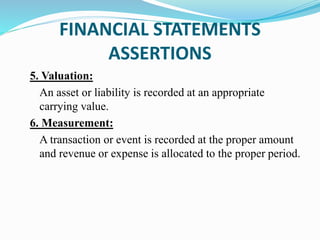 5. Valuation:
An asset or liability is recorded at an appropriate
carrying value.
6. Measurement:
A transaction or event is recorded at the proper amount
and revenue or expense is allocated to the proper period.
FINANCIAL STATEMENTS
ASSERTIONS
 