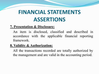 7. Presentation & Disclosure:
An item is disclosed, classified and described in
accordance with the applicable financial reporting
framework.
8. Validity & Authorization:
All the transactions recorded are totally authorized by
the management and are valid in the accounting period.
FINANCIAL STATEMENTS
ASSERTIONS
 
