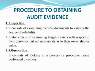 PROCEDURE TO OBTAINING
AUDIT EVIDENCE
1. Inspection:
 It consists of examining records, documents to varying the
degree of reliability.
 It also consist of examining tangible assets with respect to
their existence but not necessarily as to their ownership or
value.
2. Observation:
It consists of looking at a process or procedure being
performed by others.
 