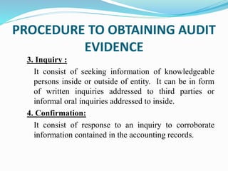 3. Inquiry :
It consist of seeking information of knowledgeable
persons inside or outside of entity. It can be in form
of written inquiries addressed to third parties or
informal oral inquiries addressed to inside.
4. Confirmation:
It consist of response to an inquiry to corroborate
information contained in the accounting records.
PROCEDURE TO OBTAINING AUDIT
EVIDENCE
 