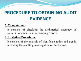 5. Computation:
It consists of checking the arithmetical accuracy of
sources documents and accounting records.
6. Analytical Procedures:
It consists of the analysis of significant ratios and trends
including the resulting investigation of fluctuation.
PROCEDURE TO OBTAINING AUDIT
EVIDENCE
 