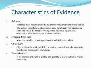 Characteristics of Evidence
1. Relevance
 Evidence must be relevant to the assertions being examined by the auditor.
 The auditor should always keep in his mind the objective of a particular
audit and obtain evidence according to the objective e.g. physical
observation of an inventory as relevant evidence.
2. Freedom from Bias
 Must be careful in collecting evidence which is free from bias
3. Objectivity
 Objectivity is the ability of different auditors to reach a similar conclusion
based on an examination of evidence
4. Persuasiveness
 If evidence is sufficient in quality and quantity to allow auditor to reach a
conclusion
 