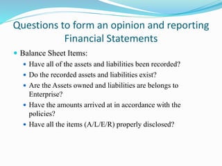 Questions to form an opinion and reporting
Financial Statements
 Balance Sheet Items:
 Have all of the assets and liabilities been recorded?
 Do the recorded assets and liabilities exist?
 Are the Assets owned and liabilities are belongs to
Enterprise?
 Have the amounts arrived at in accordance with the
policies?
 Have all the items (A/L/E/R) properly disclosed?
 
