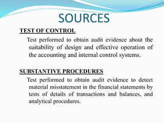 SOURCES
TEST OF CONTROL
Test performed to obtain audit evidence about the
suitability of design and effective operation of
the accounting and internal control systems.
SUBSTANTIVE PROCEDURES
Test performed to obtain audit evidence to detect
material misstatement in the financial statements by
tests of details of transactions and balances, and
analytical procedures.
 