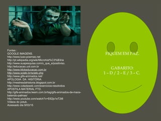 FIQUEM EM PAZ.
GABARITO:
1 – D / 2 – E / 3 – C.
Fontes :
GOOGLE IMAGENS.
http://www.luso-poemas.net
http://pt.wikipedia.org/wiki/Microhist%C3%B3ria
http://www.suapesquisa.com/o_que_e/positiviso.
http://educacao.uol.com.br
http://www.klickeducacao.com.br
http://www.scielo.br/scielo.php
http://www.gifs-animados.net/
APOLOGIA DA HISITÓRIA
http://mestresdahistoria.blogspot.com.br
http://www.coladaweb.com/exercicios-resolvidos
APOSTILA MATERIAL FTD.
http://gifs-animados.lwam.com.br/tag/gifs-animados-de-maos-
batendo-palmas/
http://www.youtube.com/watch?v=E62js1eT2t8
Vídeos do yotub.
Acessado dia 9/03/15
 