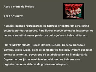 Após a morte de Moisés
A ERA DOS JUIZES.
• Juízes: quando regressaram, os hebreus encontraram a Palestina
ocupada por outros povos. Para liderar o povo contra os invasores, os
hebreus substituíram os patriarcas pelos juízes (chefes militares).
- OS PRINCIPAIS FORAM: juízes: Otoniel, Débora, Gedeão, Sansão e
Samuel. Esses juízes, além de combater os filisteus, tiveram que lutar
contra os amoritas, povos que se estabeleceram na Transjordânia.
O governo dos juízes evoluiu e impulsionou os hebreus a se
organizarem num sistema de governo monárquico.
 