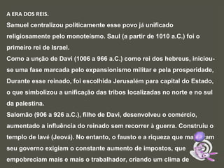 A ERA DOS REIS.
Samuel centralizou politicamente esse povo já unificado
religiosamente pelo monoteísmo. Saul (a partir de 1010 a.C.) foi o
primeiro rei de Israel.
Como a unção de Davi (1006 a 966 a.C.) como rei dos hebreus, iniciou-
se uma fase marcada pelo expansionismo militar e pela prosperidade,
Durante esse reinado, foi escolhida Jerusalém para capital do Estado,
o que simbolizou a unificação das tribos localizadas no norte e no sul
da palestina.
Salomão (906 a 926 a.C.), filho de Davi, desenvolveu o comércio,
aumentado a influência do reinado sem recorrer à guerra. Construiu o
templo de Iavé (Jeová). No entanto, o fausto e a riqueza que marcaram
seu governo exigiam o constante aumento de impostos, que
empobreciam mais e mais o trabalhador, criando um clima de
 