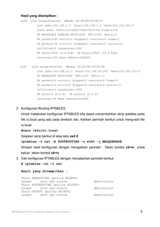 Hasil yang ditampilkan :
eth0 Link encap:Ethernet HWaddr 00:1B:B9:60:6E:91
inet addr:192.168.1.3 Bcast:192.168.1.0 Mask:255.255.255.0
inet6 addr: fe80::21b:b9ff:fe60:6e91/64 Scope:Link
UP BROADCAST RUNNING MULTICAST MTU:1500 Metric:1
RX packets:45 errors:0 dropped:0 overruns:0 frame:0
TX packets:96 errors:0 dropped:0 overruns:0 carrier:0
collisions:0 txqueuelen:1000
RX bytes:3516 (3.4 KiB) TX bytes:10543 (10.2 KiB)
Interrupt:233 Base address:0xd000
eth1 Link encap:Ethernet HWaddr 5C:D9:98:09:D0:9A
inet addr:192.168.50.1 Bcast:192.168.50.255 Mask:255.255.255.0
UP BROADCAST MULTICAST MTU:1500 Metric:1
RX packets:0 errors:0 dropped:0 overruns:0 frame:0
TX packets:0 errors:0 dropped:0 overruns:0 carrier:0
collisions:0 txqueuelen:1000
RX bytes:0 (0.0 b) TX bytes:0 (0.0 b)
Interrupt:50 Base address:0xc800
2. Konfigurasi Routing IPTABLES
Untuk melakukan konfigurasi IPTABLES kita dapat menambahkan skrip iptables pada
file rc.local yang ada pada direktori /etc. Ketikan perintah berikut untuk meng-edit file
rc.local
#nano /etc/rc.local
Sisipkan skrip berikut di atas teks exit 0
iptables -t nat -A POSTROUTING -o eth0 -j MASQUERADE
Simpan hasil konfigurasi dengan mengetikan perintah : Tekan tombol ctr+o untuk
keluar tekan tombol ctr+x
3. Cek konfigurasi IPTABLES dengan menjalankan perintah berikut.
# iptables -nL -t nat
Hasil yang ditampilkan :
Chain PREROUTING (policy ACCEPT)
target prot opt source destination
Chain POSTROUTING (policy ACCEPT)
target prot opt source destination
Chain OUTPUT (policy ACCEPT)
target prot opt source destination
Membangun Server Gateway dengan Linux Debian 4
 
