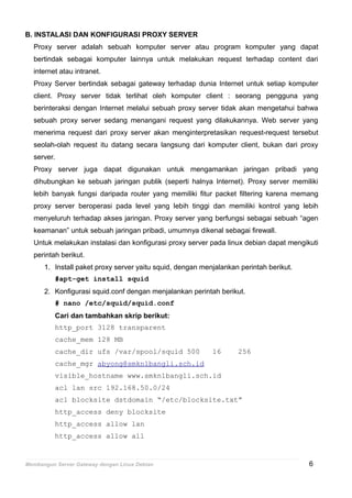 B. INSTALASI DAN KONFIGURASI PROXY SERVER
Proxy server adalah sebuah komputer server atau program komputer yang dapat
bertindak sebagai komputer lainnya untuk melakukan request terhadap content dari
internet atau intranet.
Proxy Server bertindak sebagai gateway terhadap dunia Internet untuk setiap komputer
client. Proxy server tidak terlihat oleh komputer client : seorang pengguna yang
berinteraksi dengan Internet melalui sebuah proxy server tidak akan mengetahui bahwa
sebuah proxy server sedang menangani request yang dilakukannya. Web server yang
menerima request dari proxy server akan menginterpretasikan request-request tersebut
seolah-olah request itu datang secara langsung dari komputer client, bukan dari proxy
server.
Proxy server juga dapat digunakan untuk mengamankan jaringan pribadi yang
dihubungkan ke sebuah jaringan publik (seperti halnya Internet). Proxy server memiliki
lebih banyak fungsi daripada router yang memiliki fitur packet filtering karena memang
proxy server beroperasi pada level yang lebih tinggi dan memiliki kontrol yang lebih
menyeluruh terhadap akses jaringan. Proxy server yang berfungsi sebagai sebuah “agen
keamanan” untuk sebuah jaringan pribadi, umumnya dikenal sebagai firewall.
Untuk melakukan instalasi dan konfigurasi proxy server pada linux debian dapat mengikuti
perintah berikut.
1. Install paket proxy server yaitu squid, dengan menjalankan perintah berikut.
#apt-get install squid
2. Konfigurasi squid.conf dengan menjalankan perintah berikut.
# nano /etc/squid/squid.conf
Cari dan tambahkan skrip berikut:
http_port 3128 transparent
cache_mem 128 MB
cache_dir ufs /var/spool/squid 500 16 256
cache_mgr abyong@smkn1bangli.sch.id
visible_hostname www.smkn1bangli.sch.id
acl lan src 192.168.50.0/24
acl blocksite dstdomain “/etc/blocksite.txt”
http_access deny blocksite
http_access allow lan
http_access allow all
Membangun Server Gateway dengan Linux Debian 6
 
