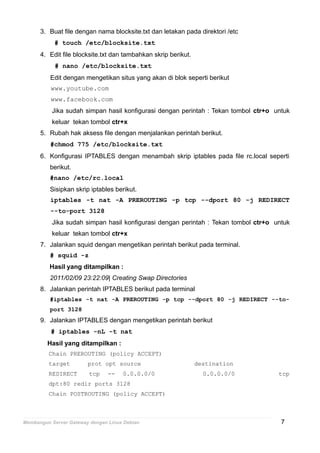 3. Buat file dengan nama blocksite.txt dan letakan pada direktori /etc
# touch /etc/blocksite.txt
4. Edit file blocksite.txt dan tambahkan skrip berikut.
# nano /etc/blocksite.txt
Edit dengan mengetikan situs yang akan di blok seperti berikut
www.youtube.com
www.facebook.com
Jika sudah simpan hasil konfigurasi dengan perintah : Tekan tombol ctr+o untuk
keluar tekan tombol ctr+x
5. Rubah hak aksess file dengan menjalankan perintah berikut.
#chmod 775 /etc/blocksite.txt
6. Konfigurasi IPTABLES dengan menambah skrip iptables pada file rc.local seperti
berikut.
#nano /etc/rc.local
Sisipkan skrip iptables berikut.
iptables -t nat -A PREROUTING -p tcp --dport 80 -j REDIRECT
--to-port 3128
Jika sudah simpan hasil konfigurasi dengan perintah : Tekan tombol ctr+o untuk
keluar tekan tombol ctr+x
7. Jalankan squid dengan mengetikan perintah berikut pada terminal.
# squid -z
Hasil yang ditampilkan :
2011/02/09 23:22:09| Creating Swap Directories
8. Jalankan perintah IPTABLES berikut pada terminal
#iptables -t nat -A PREROUTING -p tcp --dport 80 -j REDIRECT --to-
port 3128
9. Jalankan IPTABLES dengan mengetikan perintah berikut
# iptables -nL -t nat
Hasil yang ditampilkan :
Chain PREROUTING (policy ACCEPT)
target prot opt source destination
REDIRECT tcp -- 0.0.0.0/0 0.0.0.0/0 tcp
dpt:80 redir ports 3128
Chain POSTROUTING (policy ACCEPT)
Membangun Server Gateway dengan Linux Debian 7
 