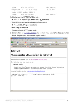 target prot opt source destination
MASQUERADE 0 -- 0.0.0.0/0 0.0.0.0/0
Chain OUTPUT (policy ACCEPT)
target prot opt source destination
10.Jalankan perintah IP FORWAD berikut.
# echo 1 > /proc/sys/net/ipv4/ip_forward
11. Restrat Squid dengan menjalankan perintah berikut.
# /etc/init.d/squid restart
Hasil yang ditampilkan.
Restarting Squid HTTP proxy: squid.
12. Dari client akses www.youtube.com jika berhasil maka website facebook.com akan
diblok, tampilan pada web browser seperti berikut.
Membangun Server Gateway dengan Linux Debian 8
 