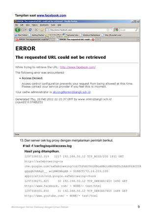 Tampilan saat www.facebook.com
13.Dari server cek log proxy dengan menjalankan perintah berikut.
# tail -f /var/log/squid/access.log
Hasil yang ditampilkan.
1297338032.319 1217 192.168.50.12 TCP_MISS/200 1831 GET
http://safebrowsing-ca
che.google.com/safebrowsing/rd/ChFnb29nLXBoaXNoLXNoYXZhchAAGO2ACCCA
gQgqB24AAgD__ wcyBW0AAgAB - DIRECT/72.14.203.100
application/vnd.google.safebrowsing-chunk
1297338271.425 30 192.168.50.12 TCP_DENIED/403 1490 GET
http://www.facebook. com/ - NONE/- text/html
1297338301.850 31 192.168.50.12 TCP_DENIED/403 1488 GET
http://www.youtube.com/ - NONE/- text/html
Membangun Server Gateway dengan Linux Debian 9
 