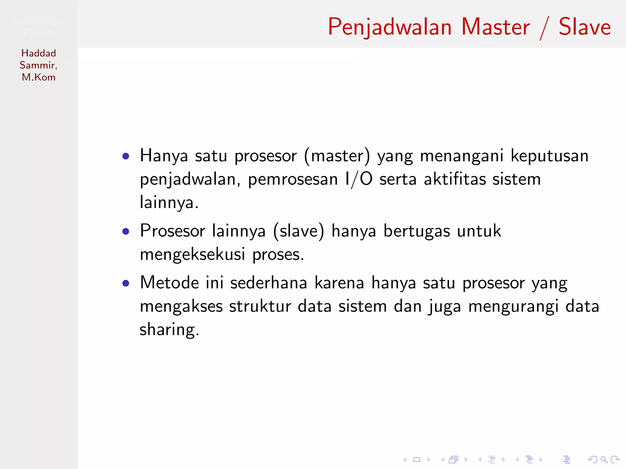 Pemrosesan
Paralel
Haddad
Sammir,
M.Kom
Penjadwalan Master / Slave
• Hanya satu prosesor (master) yang menangani keputusan
penjadwalan, pemrosesan I/O serta aktiﬁtas sistem
lainnya.
• Prosesor lainnya (slave) hanya bertugas untuk
mengeksekusi proses.
• Metode ini sederhana karena hanya satu prosesor yang
mengakses struktur data sistem dan juga mengurangi data
sharing.
 