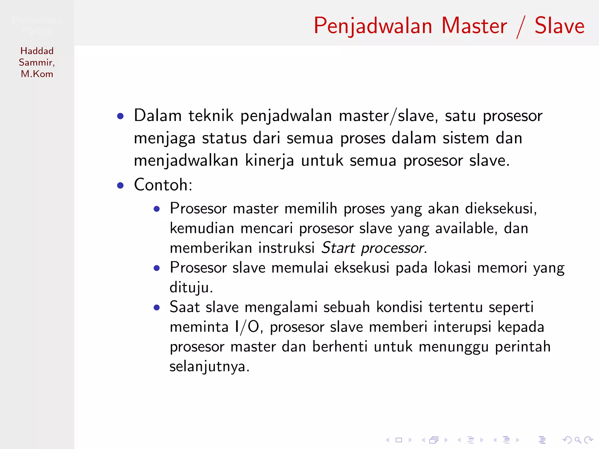 Pemrosesan
Paralel
Haddad
Sammir,
M.Kom
Penjadwalan Master / Slave
• Dalam teknik penjadwalan master/slave, satu prosesor
menjaga status dari semua proses dalam sistem dan
menjadwalkan kinerja untuk semua prosesor slave.
• Contoh:
• Prosesor master memilih proses yang akan dieksekusi,
kemudian mencari prosesor slave yang available, dan
memberikan instruksi Start processor.
• Prosesor slave memulai eksekusi pada lokasi memori yang
dituju.
• Saat slave mengalami sebuah kondisi tertentu seperti
meminta I/O, prosesor slave memberi interupsi kepada
prosesor master dan berhenti untuk menunggu perintah
selanjutnya.
 