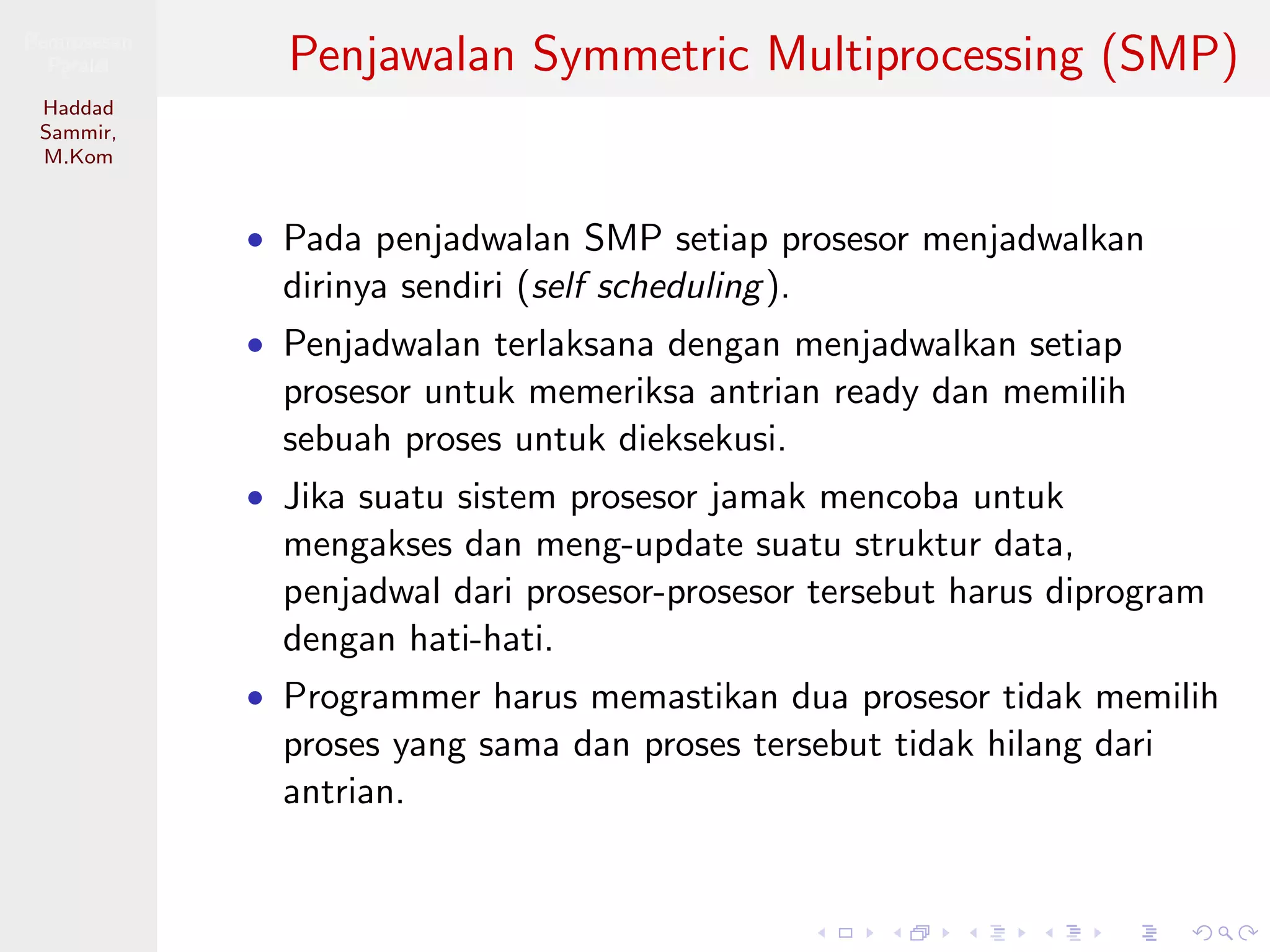 Pemrosesan
Paralel
Haddad
Sammir,
M.Kom
Penjawalan Symmetric Multiprocessing (SMP)
• Pada penjadwalan SMP setiap prosesor menjadwalkan
dirinya sendiri (self scheduling).
• Penjadwalan terlaksana dengan menjadwalkan setiap
prosesor untuk memeriksa antrian ready dan memilih
sebuah proses untuk dieksekusi.
• Jika suatu sistem prosesor jamak mencoba untuk
mengakses dan meng-update suatu struktur data,
penjadwal dari prosesor-prosesor tersebut harus diprogram
dengan hati-hati.
• Programmer harus memastikan dua prosesor tidak memilih
proses yang sama dan proses tersebut tidak hilang dari
antrian.
 