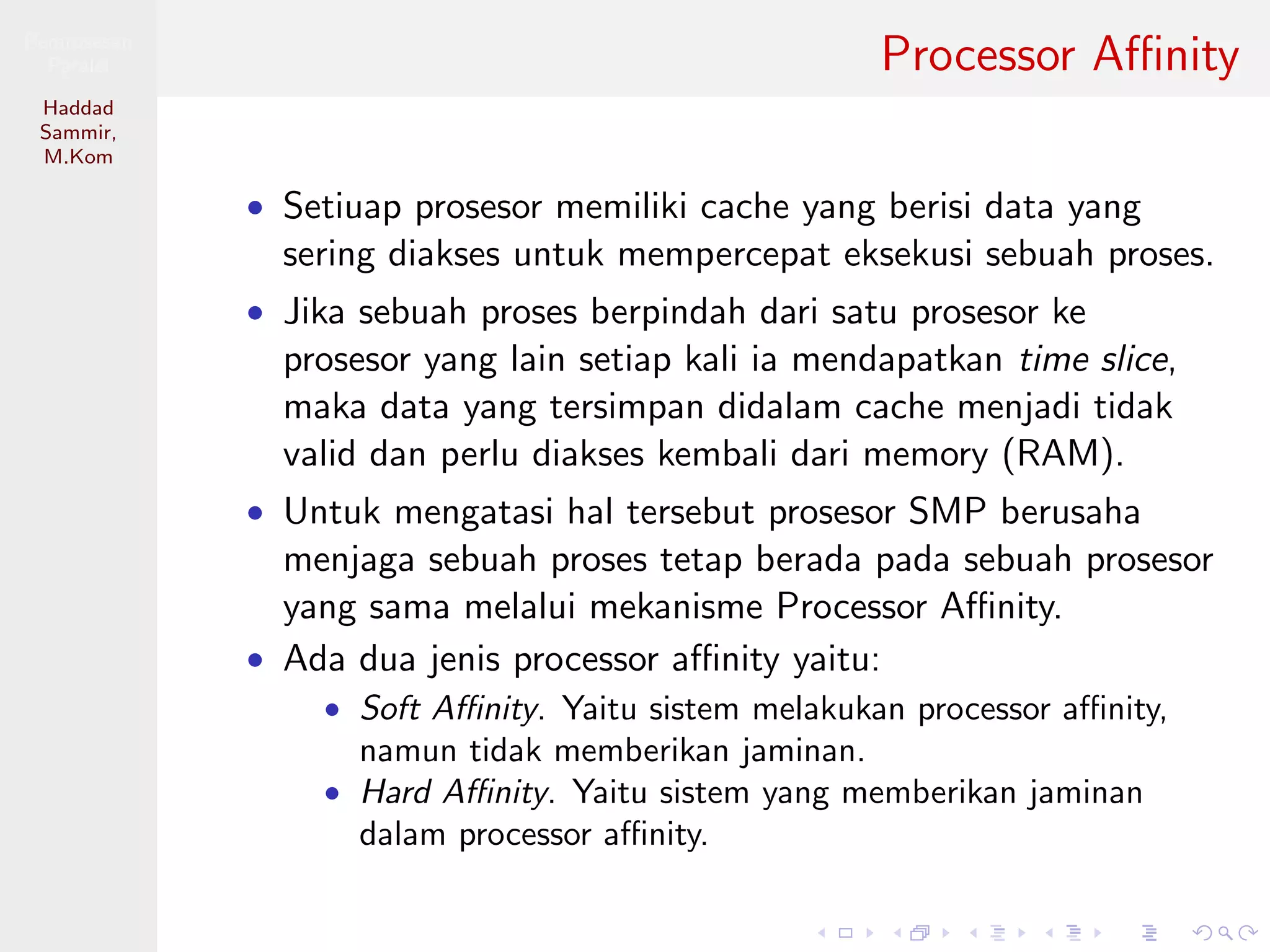 Pemrosesan
Paralel
Haddad
Sammir,
M.Kom
Processor Aﬃnity
• Setiuap prosesor memiliki cache yang berisi data yang
sering diakses untuk mempercepat eksekusi sebuah proses.
• Jika sebuah proses berpindah dari satu prosesor ke
prosesor yang lain setiap kali ia mendapatkan time slice,
maka data yang tersimpan didalam cache menjadi tidak
valid dan perlu diakses kembali dari memory (RAM).
• Untuk mengatasi hal tersebut prosesor SMP berusaha
menjaga sebuah proses tetap berada pada sebuah prosesor
yang sama melalui mekanisme Processor Aﬃnity.
• Ada dua jenis processor aﬃnity yaitu:
• Soft Aﬃnity. Yaitu sistem melakukan processor aﬃnity,
namun tidak memberikan jaminan.
• Hard Aﬃnity. Yaitu sistem yang memberikan jaminan
dalam processor aﬃnity.
 