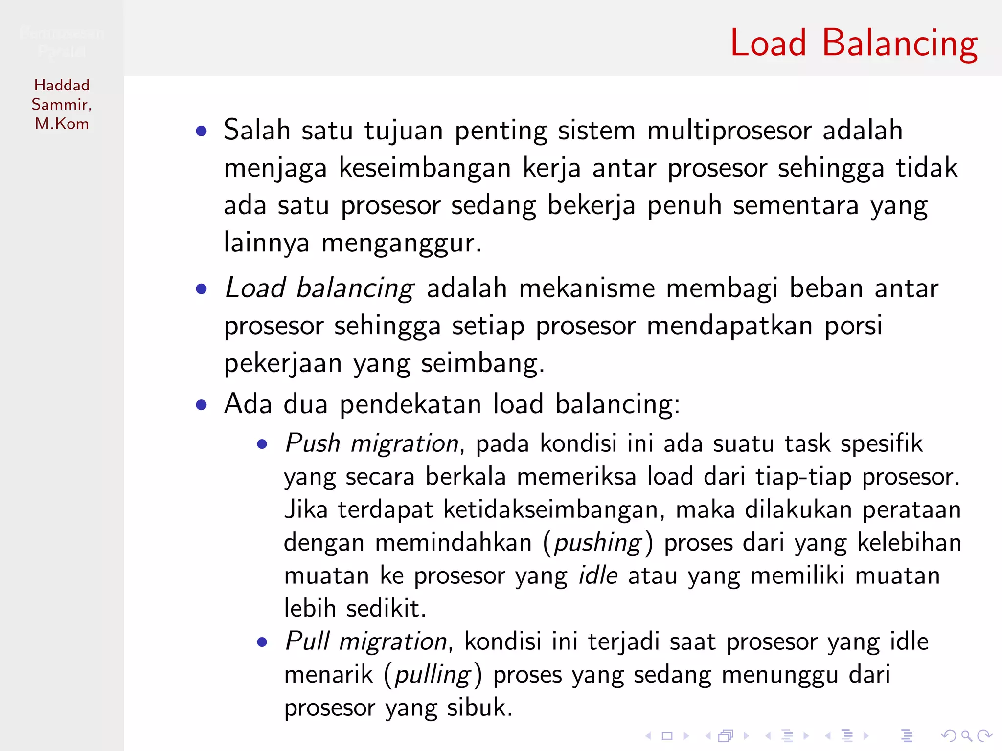 Pemrosesan
Paralel
Haddad
Sammir,
M.Kom
Load Balancing
• Salah satu tujuan penting sistem multiprosesor adalah
menjaga keseimbangan kerja antar prosesor sehingga tidak
ada satu prosesor sedang bekerja penuh sementara yang
lainnya menganggur.
• Load balancing adalah mekanisme membagi beban antar
prosesor sehingga setiap prosesor mendapatkan porsi
pekerjaan yang seimbang.
• Ada dua pendekatan load balancing:
• Push migration, pada kondisi ini ada suatu task spesiﬁk
yang secara berkala memeriksa load dari tiap-tiap prosesor.
Jika terdapat ketidakseimbangan, maka dilakukan perataan
dengan memindahkan (pushing) proses dari yang kelebihan
muatan ke prosesor yang idle atau yang memiliki muatan
lebih sedikit.
• Pull migration, kondisi ini terjadi saat prosesor yang idle
menarik (pulling) proses yang sedang menunggu dari
prosesor yang sibuk.
 