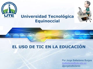 LOGO
Universidad Tecnológica
Equinoccial
EL USO DE TIC EN LA EDUCACIÓN
Por Jorge Balladares Burgos
jballadares@ute.edu.ec
@jorgeballadares
 